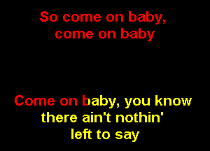 So come on baby,
come on baby

Come on baby, you know
there ain't nothin'
left to say