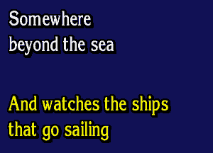 Somewhere
beyond the sea

And watches the ships
that go sailing