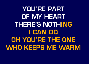 YOU'RE PART
OF MY HEART
THERE'S NOTHING
I CAN DO
0H YOU'RE THE ONE
WHO KEEPS ME WARM