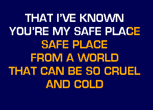 THAT I'VE KNOWN
YOU'RE MY SAFE PLACE
SAFE PLACE
FROM A WORLD
THAT CAN BE SO CRUEL
AND COLD