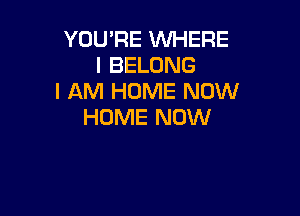 YOU'RE WHERE
I BELONG
I AM HOME NOW

HOME NOW