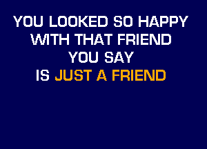 YOU LOOKED SO HAPPY
WITH THAT FRIEND
YOU SAY
IS JUST A FRIEND