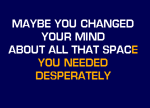 MAYBE YOU CHANGED
YOUR MIND
ABOUT ALL THAT SPACE
YOU NEEDED
DESPERATELY