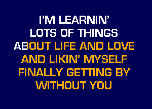 I'M LEARNIN'
LOTS OF THINGS
ABOUT LIFE AND LOVE
AND LIKIN' MYSELF
FINALLY GETTING BY
WITHOUT YOU