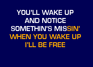 YOU'LL WAKE UP
AND NOTICE
SOMETHIMS MISSIN'
WHEN YOU WAKE UP
I'LL BE FREE