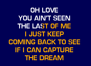 0H LOVE
YOU AIN'T SEEN
THE LAST OF ME
I JUST KEEP
COMING BACK TO SEE
IF I CAN CAPTURE
THE DREAM