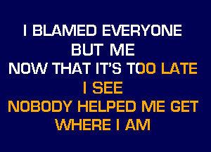 I BLAMED EVERYONE
BUT ME
NOW THAT ITIS TOO LATE

I SEE
NOBODY HELPED ME GET
INHERE I AM