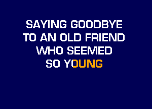 SAYING GOODBYE
TO AN OLD FRIEND
WHO SEEMED

SO YOUNG