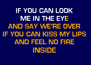 IF YOU CAN LOOK
ME IN THE EYE
AND SAY WERE OVER
IF YOU CAN KISS MY LIPS
AND FEEL N0 FIRE

INSIDE