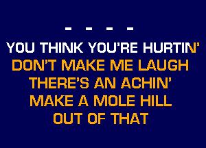 YOU THINK YOU'RE HURTIN'
DON'T MAKE ME LAUGH
THERE'S AN ACHIN'
MAKE A MOLE HILL
OUT OF THAT