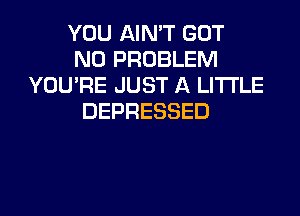 YOU AIN'T GOT
NO PROBLEM
YOU'RE JUST A LITTLE
DEPRESSED