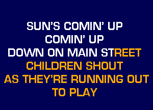 SUN'S COMIM UP
COMIM UP
DOWN ON MAIN STREET
CHILDREN SHOUT
AS THEY'RE RUNNING OUT
TO PLAY