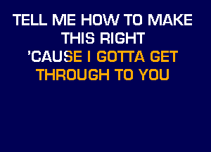 TELL ME HOW TO MAKE
THIS RIGHT
'CAUSE I GOTTA GET
THROUGH TO YOU
