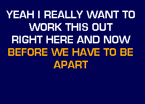 YEAH I REALLY WANT TO
WORK THIS OUT
RIGHT HERE AND NOW
BEFORE WE HAVE TO BE
APART