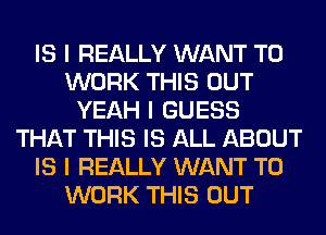 IS I REALLY WANT TO
WORK THIS OUT
YEAH I GUESS
THAT THIS IS ALL ABOUT
IS I REALLY WANT TO
WORK THIS OUT