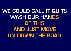 WE COULD CALL IT QUITS
WASH OUR HANDS
OF THIS
AND JUST MOVE
0N DOWN THE ROAD