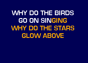 WHY DO THE BIRDS
GO ON SINGING
WHY DO THE STARS
GLOW ABOVE