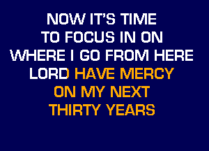 NOW ITS TIME
TO FOCUS IN ON
WHERE I GO FROM HERE
LORD HAVE MERCY
ON MY NEXT
THIRTY YEARS