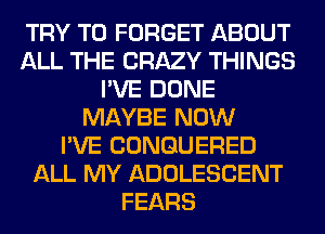 TRY TO FORGET ABOUT
ALL THE CRAZY THINGS
I'VE DONE
MAYBE NOW
I'VE CONGUERED
ALL MY ADOLESCENT
FEARS