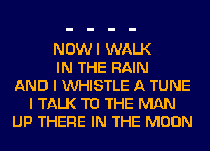 NOWI WALK
IN THE RAIN
AND I WHISTLE A TUNE
I TALK TO THE MAN
UP THERE IN THE MOON