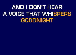 AND I DON'T HEAR
A VOICE THAT VVHISPERS
GOODNIGHT