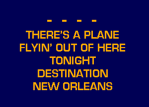THERE'S A PLANE
FLYIN' OUT OF HERE
TONIGHT
DESTINATION
NEW ORLEANS