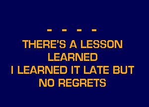 THERE'S A LESSON
LEARNED
I LEARNED IT LATE BUT
NO REGRETS
