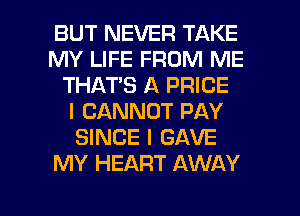 BUT NEVER TAKE
MY LIFE FROM ME
THAT'S A PRICE
I CANNOT PAY
SINCE I GAVE
MY HEART AWAY

g