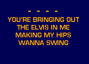 YOU'RE BRINGING OUT
THE ELVIS IN ME
MAKING MY HIPS
WANNA SINlNG