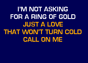 I'M NOT ASKING
FOR A RING OF GOLD
JUST A LOVE
THAT WON'T TURN COLD
CALL ON ME