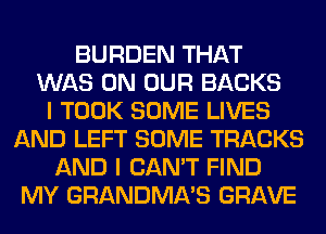 BURDEN THAT
WAS ON OUR BACKS
I TOOK SOME LIVES
AND LEFT SOME TRACKS
AND I CAN'T FIND
MY GRANDMA'S GRAVE
