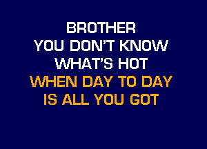 BROTHER
YOU DON'T KNOW
XNHAT'S HOT

WHEN DAY TO DAY
IS ALL YOU GOT