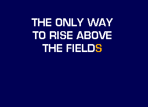 THE ONLY WAY
TO RISE ABOVE
THE FIELDS