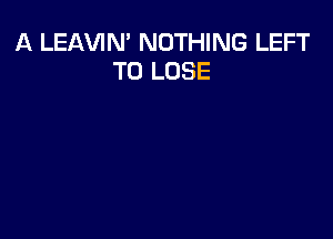 A LEAVIN' NOTHING LEFT
TO LOSE