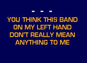 YOU THINK THIS BAND
ON MY LEFT HAND
DON'T REALLY MEAN
ANYTHING TO ME