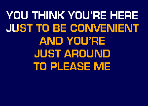 YOU THINK YOU'RE HERE
JUST TO BE CONVENIENT
AND YOU'RE
JUST AROUND
T0 PLEASE ME