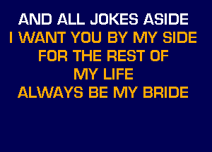 AND ALL JOKES ASIDE
I WANT YOU BY MY SIDE
FOR THE REST OF
MY LIFE
ALWAYS BE MY BRIDE