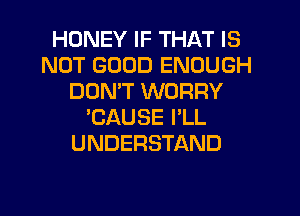 HONEY IF THAT IS
NOT GOOD ENOUGH
DOMT WORRY
'CAUSE I'LL
UNDERSTAND