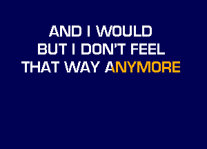 AND I WOULD
BUT I DON'T FEEL
THAT WAY ANYMORE