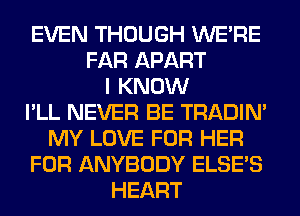 EVEN THOUGH WERE
FAR APART
I KNOW
I'LL NEVER BE TRADIN'
MY LOVE FOR HER
FOR ANYBODY ELSE'S
HEART