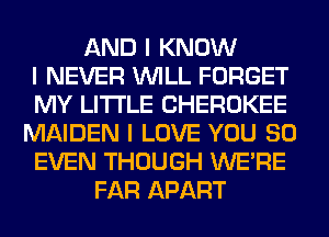 AND I KNOW
I NEVER INILL FORGET
MY LI'I'I'LE CHEROKEE
MAIDEN I LOVE YOU SO
EVEN THOUGH WEIRE
FAR APART