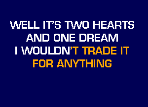 WELL ITS TWO HEARTS
AND ONE DREAM
I WOULDN'T TRADE IT
FOR ANYTHING