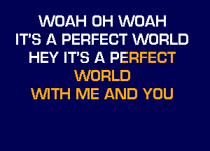 WOAH 0H WOAH
ITS A PERFECT WORLD
HEY ITS A PERFECT
WORLD
WITH ME AND YOU