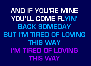AND IF YOU'RE MINE
YOU'LL COME FLYIN'
BACK SOMEDAY
BUT I'M TIRED OF LOVING
THIS WAY