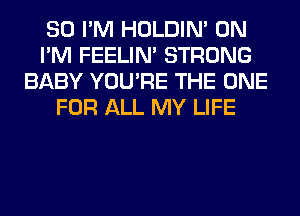 SO I'M HOLDIN' 0N
I'M FEELIM STRONG
BABY YOU'RE THE ONE
FOR ALL MY LIFE