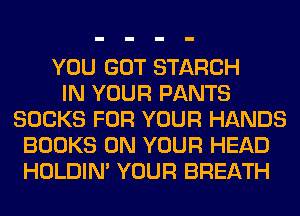 YOU GOT STARCH
IN YOUR PANTS
SOCKS FOR YOUR HANDS
BOOKS ON YOUR HEAD
HOLDIN' YOUR BREATH
