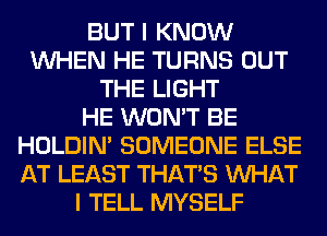 BUT I KNOW
WHEN HE TURNS OUT
THE LIGHT
HE WON'T BE
HOLDIN' SOMEONE ELSE
AT LEAST THAT'S WHAT
I TELL MYSELF