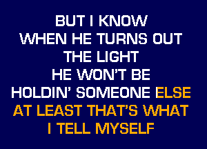 BUT I KNOW
WHEN HE TURNS OUT
THE LIGHT
HE WON'T BE
HOLDIN' SOMEONE ELSE
AT LEAST THAT'S WHAT
I TELL MYSELF