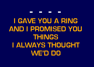 l GAVE YOU A RING
AND I PROMISED YOU

THINGS
I ALWAYS THOUGHT
WE'D DO