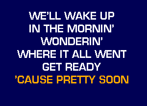 WE'LL WAKE UP
IN THE MORNIM
WONDERIM
WHERE IT ALL WENT
GET READY
'CAUSE PRETTY SOON